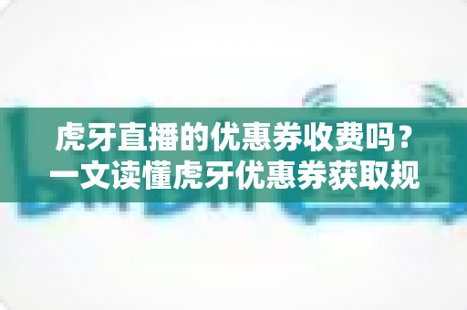 虎牙直播的优惠券收费吗？一文读懂虎牙优惠券获取规则与使用技巧