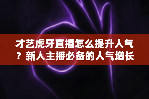 才艺虎牙直播怎么提升人气?新人主播必备的人气增长实战指南 才艺虎牙直播怎么提升人气?新人主播必备的人气增长实战指南