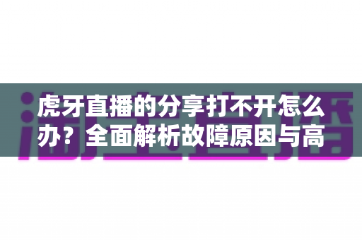 虎牙直播的分享打不开怎么办?全面解析故障原因与高效解决方案 虎牙直播的分享打不开怎么办?全面解析故障原因与高效解决方案