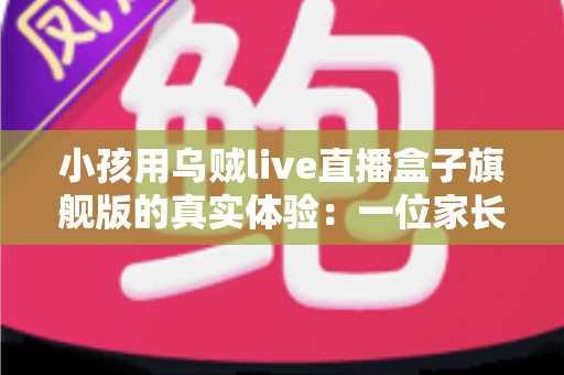 小孩用乌贼live直播盒子旗舰版的真实体验：一位家长的深度实测与选购参考