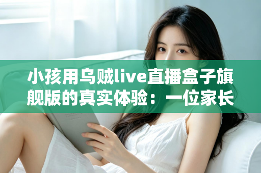 小孩用乌贼live直播盒子旗舰版的真实体验：一位家长的深度实测与选购参考