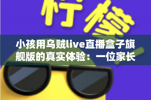 小孩用乌贼live直播盒子旗舰版的真实体验：一位家长的深度实测与选购参考