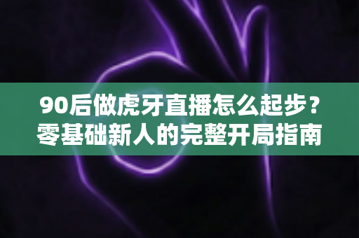 90后做虎牙直播怎么起步？零基础新人的完整开局指南与实战经验分享