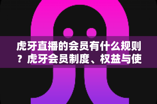 虎牙直播的会员有什么规则？虎牙会员制度、权益与使用规范全解析