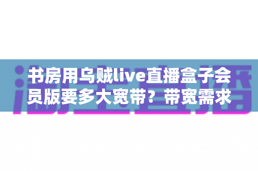 书房用乌贼live直播盒子会员版要多大宽带?带宽需求全解析与书房网络优化实用指南 书房用乌贼live直播盒子会员版要多大宽带?带宽需求全解析与书房网络优化实用指南