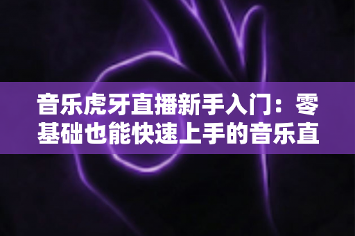 音乐虎牙直播新手入门:零基础也能快速上手的音乐直播完整指南 音乐虎牙直播新手入门:零基础也能快速上手的音乐直播完整指南