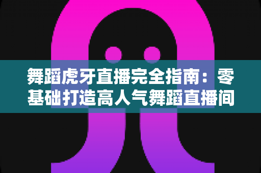 舞蹈虎牙直播完全指南:零基础打造高人气舞蹈直播间的实战手册 舞蹈虎牙直播完全指南:零基础打造高人气舞蹈直播间的实战手册