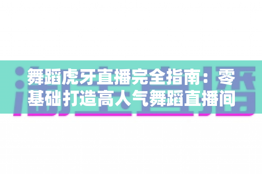 舞蹈虎牙直播完全指南:零基础打造高人气舞蹈直播间的实战手册 舞蹈虎牙直播完全指南:零基础打造高人气舞蹈直播间的实战手册