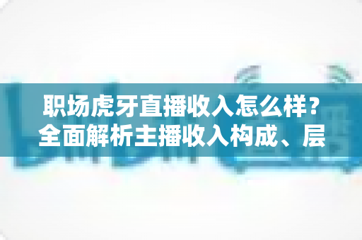 职场虎牙直播收入怎么样？全面解析主播收入构成、层级差距与入行前景