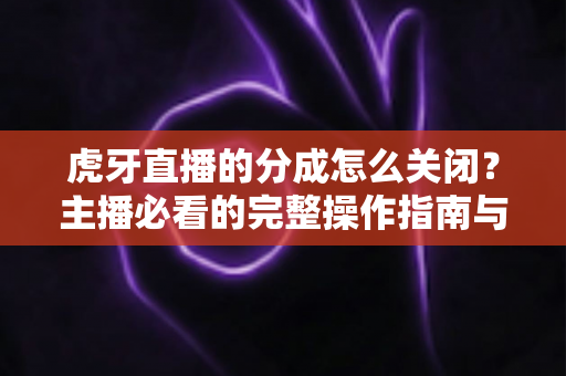 虎牙直播的分成怎么关闭？主播必看的完整操作指南与避坑攻略