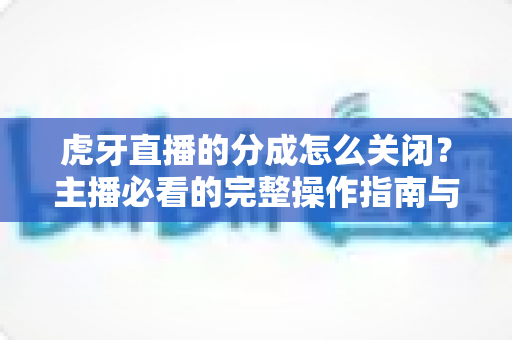 虎牙直播的分成怎么关闭？主播必看的完整操作指南与避坑攻略
