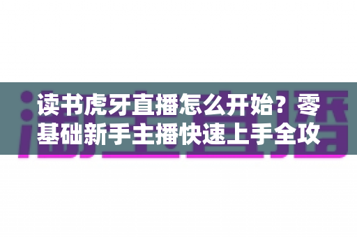 读书虎牙直播怎么开始？零基础新手主播快速上手全攻略