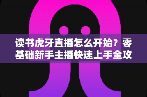 读书虎牙直播怎么开始？零基础新手主播快速上手全攻略