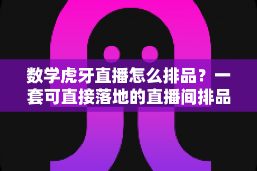 数学虎牙直播怎么排品？一套可直接落地的直播间排品实战指南