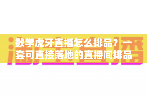 数学虎牙直播怎么排品？一套可直接落地的直播间排品实战指南