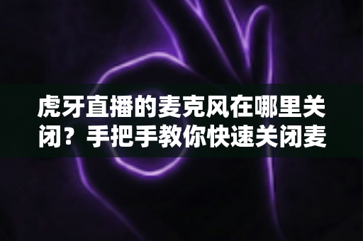虎牙直播的麦克风在哪里关闭？手把手教你快速关闭麦克风权限的完整指南