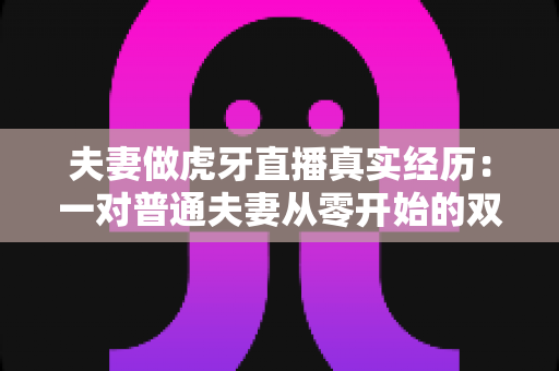 夫妻做虎牙直播真实经历：一对普通夫妻从零开始的双人直播成长之路