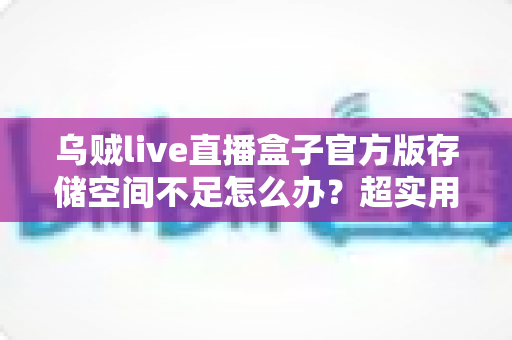 乌贼live直播盒子官方版存储空间不足怎么办?超实用清理优化指南帮你彻底解决问题 乌贼live直播盒子官方版存储空间不足怎么办?超实用清理优化指南帮你彻底解决问题