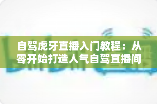 自驾虎牙直播入门教程：从零开始打造人气自驾直播间的新手完全指南