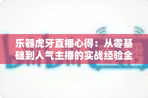 乐器虎牙直播心得:从零基础到人气主播的实战经验全攻略 乐器虎牙直播心得:从零基础到人气主播的实战经验全攻略