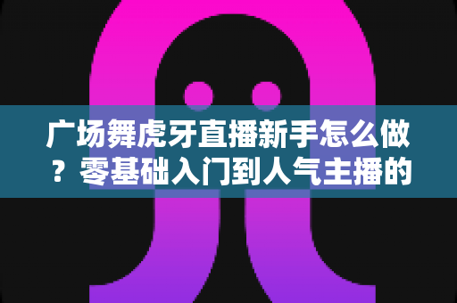 广场舞虎牙直播新手怎么做?零基础入门到人气主播的完整攻略 广场舞虎牙直播新手怎么做?零基础入门到人气主播的完整攻略