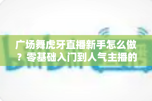 广场舞虎牙直播新手怎么做？零基础入门到人气主播的完整攻略