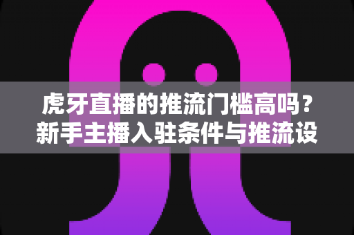 虎牙直播的推流门槛高吗?新手主播入驻条件与推流设置全解析 虎牙直播的推流门槛高吗?新手主播入驻条件与推流设置全解析