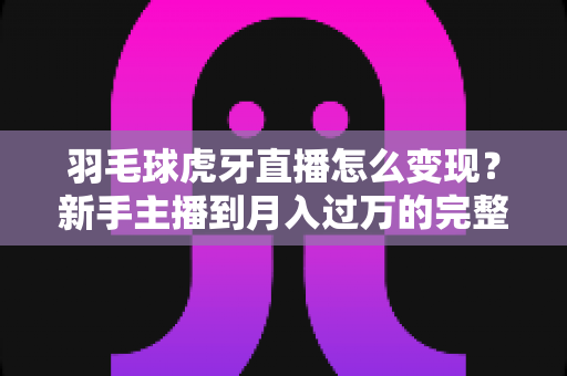 羽毛球虎牙直播怎么变现?新手主播到月入过万的完整变现攻略 羽毛球虎牙直播怎么变现?新手主播到月入过万的完整变现攻略