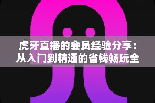 虎牙直播的会员经验分享：从入门到精通的省钱畅玩全攻略