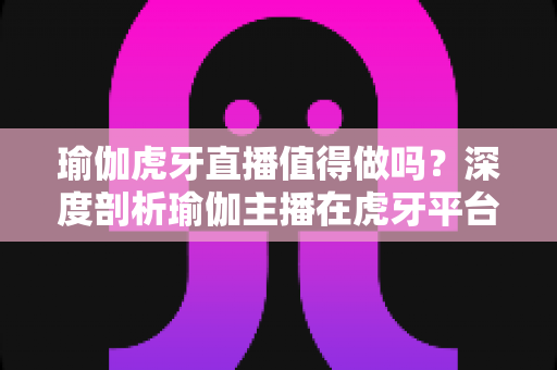 瑜伽虎牙直播值得做吗?深度剖析瑜伽主播在虎牙平台的机会、挑战与变现前景 瑜伽虎牙直播值得做吗?深度剖析瑜伽主播在虎牙平台的机会、挑战与变现前景