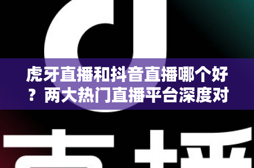 虎牙直播和抖音直播哪个好？两大热门直播平台深度对比与实用选择指南