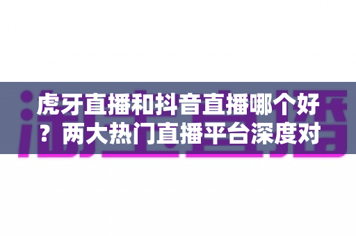 虎牙直播和抖音直播哪个好？两大热门直播平台深度对比与实用选择指南