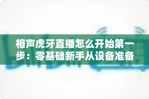 相声虎牙直播怎么开始第一步:零基础新手从设备准备到成功开播的完整实战指南 相声虎牙直播怎么开始第一步:零基础新手从设备准备到成功开播的完整实战指南