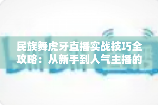 民族舞虎牙直播实战技巧全攻略：从新手到人气主播的进阶之路