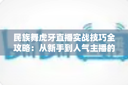 民族舞虎牙直播实战技巧全攻略：从新手到人气主播的进阶之路
