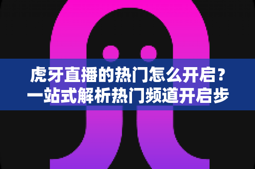 虎牙直播的热门怎么开启?一站式解析热门频道开启步骤与上热门实用技巧 虎牙直播的热门怎么开启?一站式解析热门频道开启步骤与上热门实用技巧