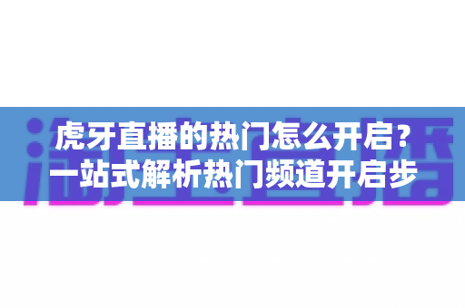 虎牙直播的热门怎么开启？一站式解析热门频道开启步骤与上热门实用技巧