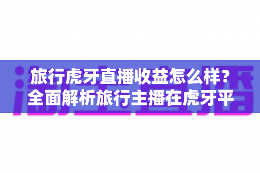 旅行虎牙直播收益怎么样？全面解析旅行主播在虎牙平台的赚钱潜力与变现技巧