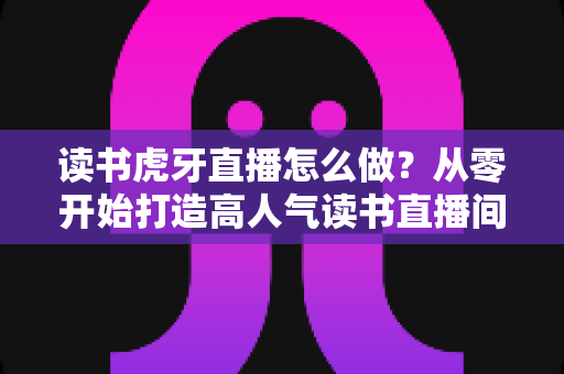 读书虎牙直播怎么做？从零开始打造高人气读书直播间的完整指南