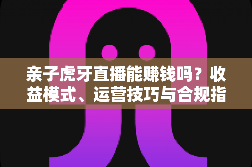 亲子虎牙直播能赚钱吗？收益模式、运营技巧与合规指南全解析