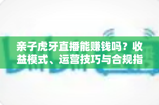 亲子虎牙直播能赚钱吗？收益模式、运营技巧与合规指南全解析