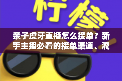 亲子虎牙直播怎么接单?新手主播必看的接单渠道、流程与变现全攻略 亲子虎牙直播怎么接单?新手主播必看的接单渠道、流程与变现全攻略