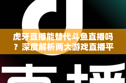 虎牙直播能替代斗鱼直播吗？深度解析两大游戏直播平台的竞争格局与未来走向