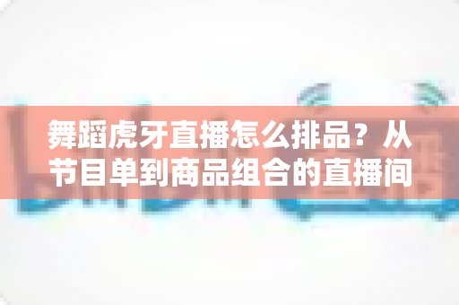 舞蹈虎牙直播怎么排品？从节目单到商品组合的直播间排布实战全攻略