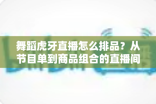舞蹈虎牙直播怎么排品？从节目单到商品组合的直播间排布实战全攻略