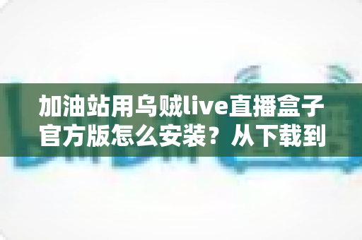 加油站用乌贼live直播盒子官方版怎么安装？从下载到开播的完整实操指南