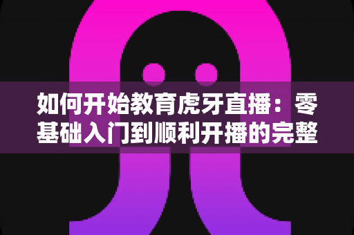 如何开始教育虎牙直播：零基础入门到顺利开播的完整实战指南