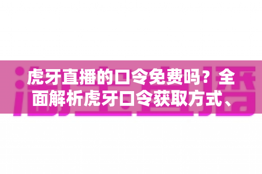虎牙直播的口令免费吗？全面解析虎牙口令获取方式、使用技巧与防骗指南