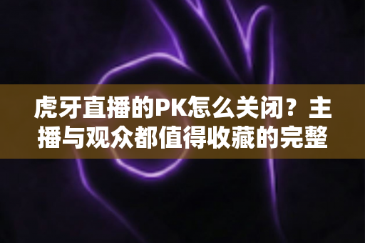 虎牙直播的PK怎么关闭？主播与观众都值得收藏的完整设置指南