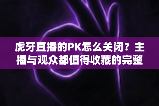 虎牙直播的PK怎么关闭？主播与观众都值得收藏的完整设置指南
